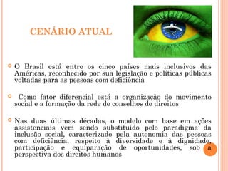 CENÁRIO ATUAL
 O Brasil está entre os cinco países mais inclusivos das
Américas, reconhecido por sua legislação e políticas públicas
voltadas para as pessoas com deficiência
 Como fator diferencial está a organização do movimento
social e a formação da rede de conselhos de direitos
 Nas duas últimas décadas, o modelo com base em ações
assistenciais vem sendo substituído pelo paradigma da
inclusão social, caracterizado pela autonomia das pessoas
com deficiência, respeito à diversidade e à dignidade,
participação e equiparação de oportunidades, sob a
perspectiva dos direitos humanos
 