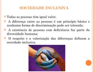 SOCIEDADE INCLUSIVA
 Todas as pessoas têm igual valor;
 A diferença entre as pessoas é um princípio básico e
nenhuma forma de discriminação pode ser tolerada;
 A existência de pessoas com deficiência faz parte da
diversidade humana;
 O respeito e a valorização das diferenças definem a
sociedade inclusiva.
 