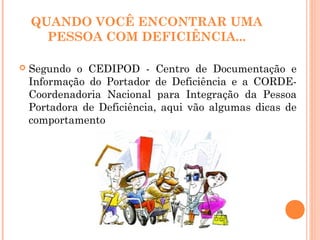 QUANDO VOCÊ ENCONTRAR UMA
PESSOA COM DEFICIÊNCIA...
 Segundo o CEDIPOD - Centro de Documentação e
Informação do Portador de Deficiência e a CORDE-
Coordenadoria Nacional para Integração da Pessoa
Portadora de Deficiência, aqui vão algumas dicas de
comportamento
 