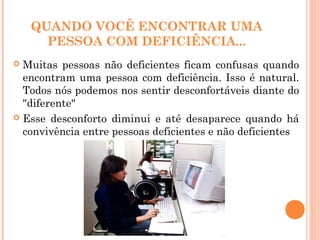 QUANDO VOCÊ ENCONTRAR UMA
PESSOA COM DEFICIÊNCIA...
 Muitas pessoas não deficientes ficam confusas quando
encontram uma pessoa com deficiência. Isso é natural.
Todos nós podemos nos sentir desconfortáveis diante do
"diferente"
 Esse desconforto diminui e até desaparece quando há
convivência entre pessoas deficientes e não deficientes
 