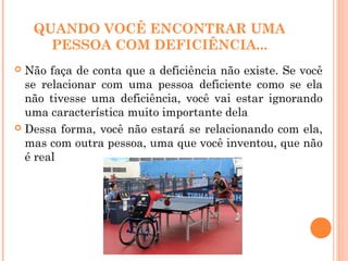 QUANDO VOCÊ ENCONTRAR UMA
PESSOA COM DEFICIÊNCIA...
 Não faça de conta que a deficiência não existe. Se você
se relacionar com uma pessoa deficiente como se ela
não tivesse uma deficiência, você vai estar ignorando
uma característica muito importante dela
 Dessa forma, você não estará se relacionando com ela,
mas com outra pessoa, uma que você inventou, que não
é real
 