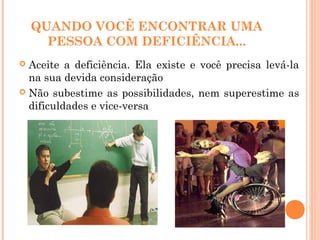 QUANDO VOCÊ ENCONTRAR UMA
PESSOA COM DEFICIÊNCIA...
 Aceite a deficiência. Ela existe e você precisa levá-la
na sua devida consideração
 Não subestime as possibilidades, nem superestime as
dificuldades e vice-versa
 