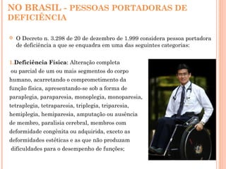 NO BRASIL - PESSOAS PORTADORAS DE
DEFICIÊNCIA
 O Decreto n. 3.298 de 20 de dezembro de 1.999 considera pessoa portadora
de deficiência a que se enquadra em uma das seguintes categorias:
1.Deficiência Física: Alteração completa
ou parcial de um ou mais segmentos do corpo
humano, acarretando o comprometimento da
função física, apresentando-se sob a forma de
paraplegia, paraparesia, monoplegia, monoparesia,
tetraplegia, tetraparesia, triplegia, triparesia,
hemiplegia, hemiparesia, amputação ou ausência
de membro, paralisia cerebral, membros com
deformidade congênita ou adquirida, exceto as
deformidades estéticas e as que não produzam
dificuldades para o desempenho de funções;
 