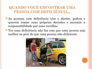 QUANDO VOCÊ ENCONTRAR UMA
PESSOA COM DEFICIÊNCIA...
 As pessoas com deficiência têm o direito, podem e
querem tomar suas próprias decisões e assumir a
responsabilidade por suas escolhas
 Ter uma deficiência não faz com que uma pessoa seja
melhor ou pior do que uma pessoa não deficiente
 