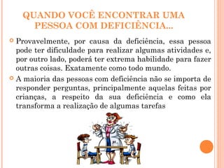 QUANDO VOCÊ ENCONTRAR UMA
PESSOA COM DEFICIÊNCIA...
 Provavelmente, por causa da deficiência, essa pessoa
pode ter dificuldade para realizar algumas atividades e,
por outro lado, poderá ter extrema habilidade para fazer
outras coisas. Exatamente como todo mundo.
 A maioria das pessoas com deficiência não se importa de
responder perguntas, principalmente aquelas feitas por
crianças, a respeito da sua deficiência e como ela
transforma a realização de algumas tarefas
 