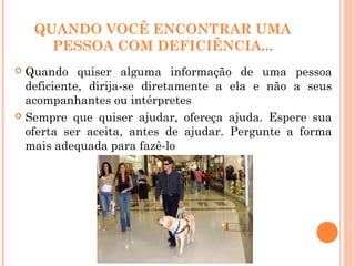 QUANDO VOCÊ ENCONTRAR UMA
PESSOA COM DEFICIÊNCIA...
 Quando quiser alguma informação de uma pessoa
deficiente, dirija-se diretamente a ela e não a seus
acompanhantes ou intérpretes
 Sempre que quiser ajudar, ofereça ajuda. Espere sua
oferta ser aceita, antes de ajudar. Pergunte a forma
mais adequada para fazê-lo
 