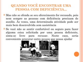 QUANDO VOCÊ ENCONTRAR UMA
PESSOA COM DEFICIÊNCIA...
 Mas não se ofenda se seu oferecimento for recusado, pois
nem sempre as pessoas com deficiência precisam de
auxílio. Às vezes, uma determinada atividade pode ser
mais bem desenvolvida sem assistência
 Se você não se sentir confortável ou seguro para fazer
alguma coisa solicitada por uma pessoa deficiente,
sinta-se livre para recusar. Neste caso, seria
conveniente procurar outra pessoa que possa ajudar
 
