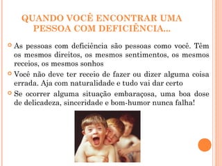 QUANDO VOCÊ ENCONTRAR UMA
PESSOA COM DEFICIÊNCIA...
 As pessoas com deficiência são pessoas como você. Têm
os mesmos direitos, os mesmos sentimentos, os mesmos
receios, os mesmos sonhos
 Você não deve ter receio de fazer ou dizer alguma coisa
errada. Aja com naturalidade e tudo vai dar certo
 Se ocorrer alguma situação embaraçosa, uma boa dose
de delicadeza, sinceridade e bom-humor nunca falha!
 