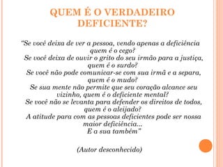 QUEM É O VERDADEIRO
DEFICIENTE?
“Se você deixa de ver a pessoa, vendo apenas a deficiência
quem é o cego?
Se você deixa de ouvir o grito do seu irmão para a justiça,
quem é o surdo?
Se você não pode comunicar-se com sua irmã e a separa,
quem é o mudo?
Se sua mente não permite que seu coração alcance seu
vizinho, quem é o deficiente mental?
Se você não se levanta para defender os direitos de todos,
quem é o aleijado?
A atitude para com as pessoas deficientes pode ser nossa
maior deficiência...
E a sua também”
(Autor desconhecido)
 