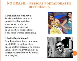 NO BRASIL - PESSOAS PORTADORAS DE
DEFICIÊNCIA
2.Deficiência Auditiva:
Perda parcial ou total das
possibilidades auditivas
sonoras, variando em
graus e níveis que vão
de 25 decibéis (surdez leve)
à anacusia (surdez profunda);
3.Deficiência Visual:
Acuidade visual igual ou menor
que 20/200 no melhor olho,
após a melhor correção, ou campo
visual inferior a 20 (Snellen), ou
ocorrência simultânea de ambas
as situações;
 