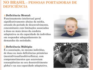NO BRASIL - PESSOAS PORTADORAS DE
DEFICIÊNCIA
4.Deficiência Mental:
Funcionamento intelectual geral
significativamente abaixo da média,
oriundo do período de desenvolvimento,
concomitante com limitações associadas
a duas ou mais áreas da conduta
adaptativa ou da capacidade do indivíduo
em responder adequadamente às
demandas da sociedade;
5.Deficiência Múltipla:
É a associação, no mesmo indivíduo,
de duas ou mais deficiências primárias
(mental/visual/auditiva/física), com
comprometimentos que acarretam
conseqüências no seu desenvolvimento
global e na sua capacidade adaptativa.
 