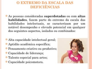 O EXTREMO DA ESCALA DAS
DEFICIÊNCIAS
 As pessoas consideradas superdotadas ou com altas
habilidades, fazem parte do extremo da escala das
habilidades intelectuais, se caracterizam por um
notável desempenho e elevado potencial em qualquer
dos seguintes aspectos, isolados ou combinados:
 Alta capacidade intelectual geral;
 Aptidão acadêmica específica;
 Pensamento criativo ou produtivo;
 Capacidade de liderança;
 Talento especial para artes;
 Capacidade psicomotora.
 