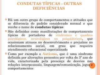 CONDUTAS TÍPICAS - OUTRAS
DEFICIÊNCIAS
 Há um outro grupo de comportamentos e atitudes que
se diferencia do padrão considerado normal e que
recebe o nome de condutas típicas
 São definidas como manifestações de comportamento
típicas de portadores de síndromes e quadros
psicológicos, neurológicos ou psiquiátricos, que
ocasionam atrasos no desenvolvimento e prejuízos no
relacionamento social, em grau que requeira
atendimento educacional especializado
 Como por exemplo o Autismo, que é uma síndrome
definida por alterações presentes por volta do 3º ano de
vida, caracterizada pela presença de desvios nas
relações interpessoais, linguagem/comunicação, jogos e
comportamentos
 