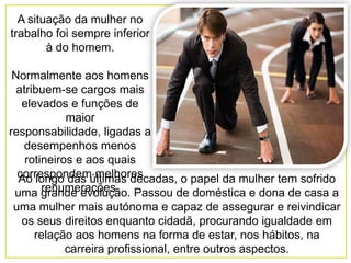A situação da mulher no
trabalho foi sempre inferior
        à do homem.

 Normalmente aos homens
  atribuem-se cargos mais
   elevados e funções de
             maior
responsabilidade, ligadas a
   desempenhos menos
    rotineiros e aos quais
  correspondemúltimas décadas, o papel da mulher tem sofrido
  Ao longo das melhores
        renumerações.
 uma grande evolução. Passou de doméstica e dona de casa a
uma mulher mais autónoma e capaz de assegurar e reivindicar
 os seus direitos enquanto cidadã, procurando igualdade em
   relação aos homens na forma de estar, nos hábitos, na
         carreira profissional, entre outros aspectos.
 
