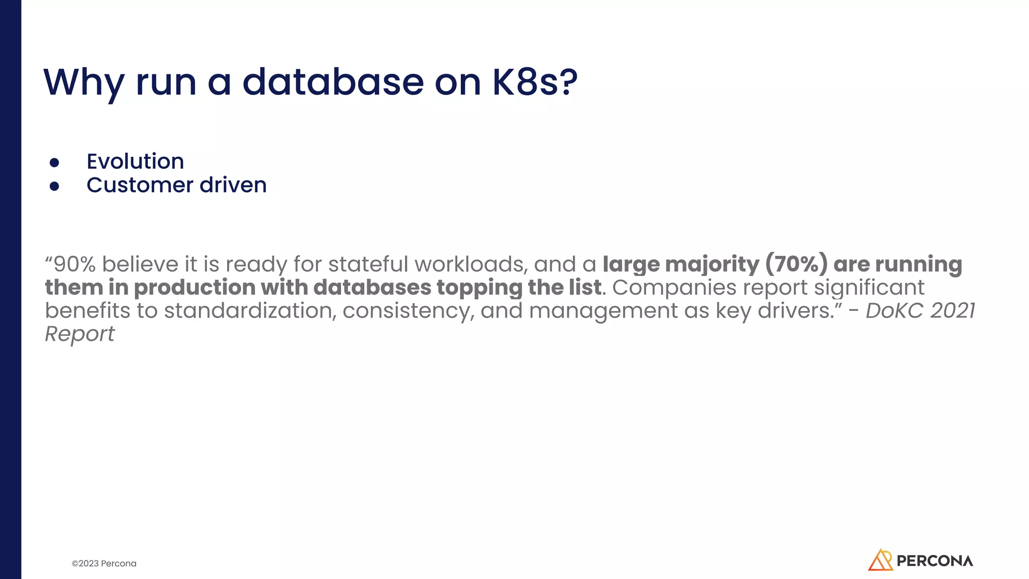 ©2023 Percona Why run a database on K8s? ● Evolution ● Customer driven “90% believe it is ready for stateful workloads, and a large majority (70%) are running them in production with databases topping the list. Companies report significant benefits to standardization, consistency, and management as key drivers.” - DoKC 2021 Report 