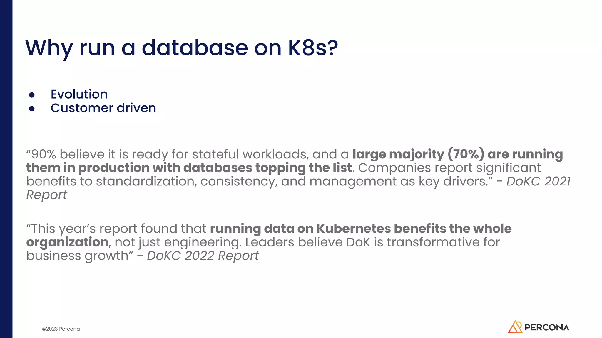 ©2023 Percona Why run a database on K8s? ● Evolution ● Customer driven “90% believe it is ready for stateful workloads, and a large majority (70%) are running them in production with databases topping the list. Companies report significant benefits to standardization, consistency, and management as key drivers.” - DoKC 2021 Report “This year’s report found that running data on Kubernetes benefits the whole organization, not just engineering. Leaders believe DoK is transformative for business growth” - DoKC 2022 Report 