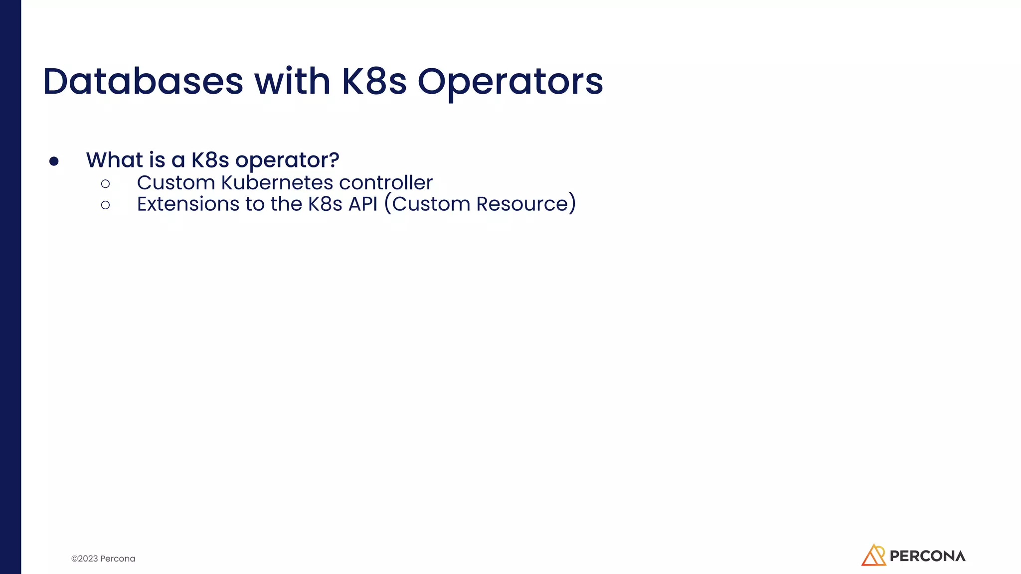 ©2023 Percona Databases with K8s Operators ● What is a K8s operator? ○ Custom Kubernetes controller ○ Extensions to the K8s API (Custom Resource) 