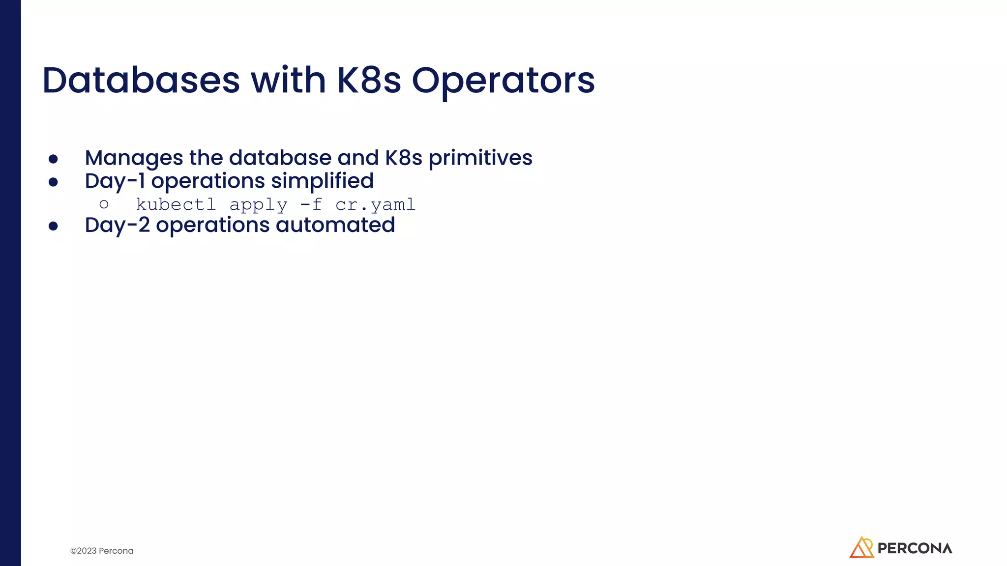 ©2023 Percona Databases with K8s Operators ● Manages the database and K8s primitives ● Day-1 operations simplified ○ kubectl apply -f cr.yaml ● Day-2 operations automated 