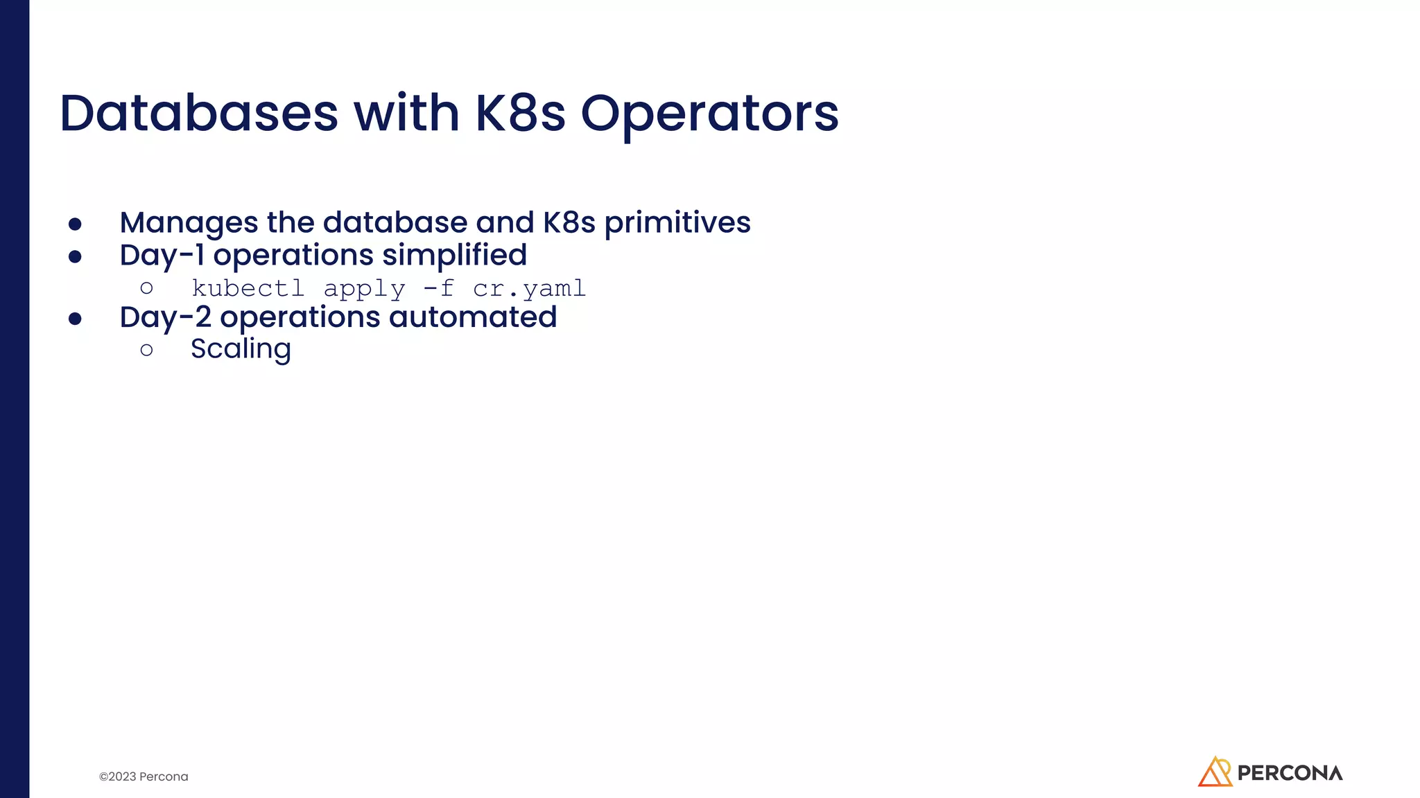 ©2023 Percona Databases with K8s Operators ● Manages the database and K8s primitives ● Day-1 operations simplified ○ kubectl apply -f cr.yaml ● Day-2 operations automated ○ Scaling 