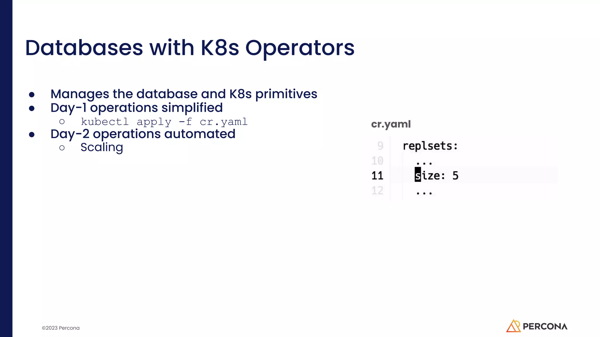 ©2023 Percona Databases with K8s Operators ● Manages the database and K8s primitives ● Day-1 operations simplified ○ kubectl apply -f cr.yaml ● Day-2 operations automated ○ Scaling cr.yaml 