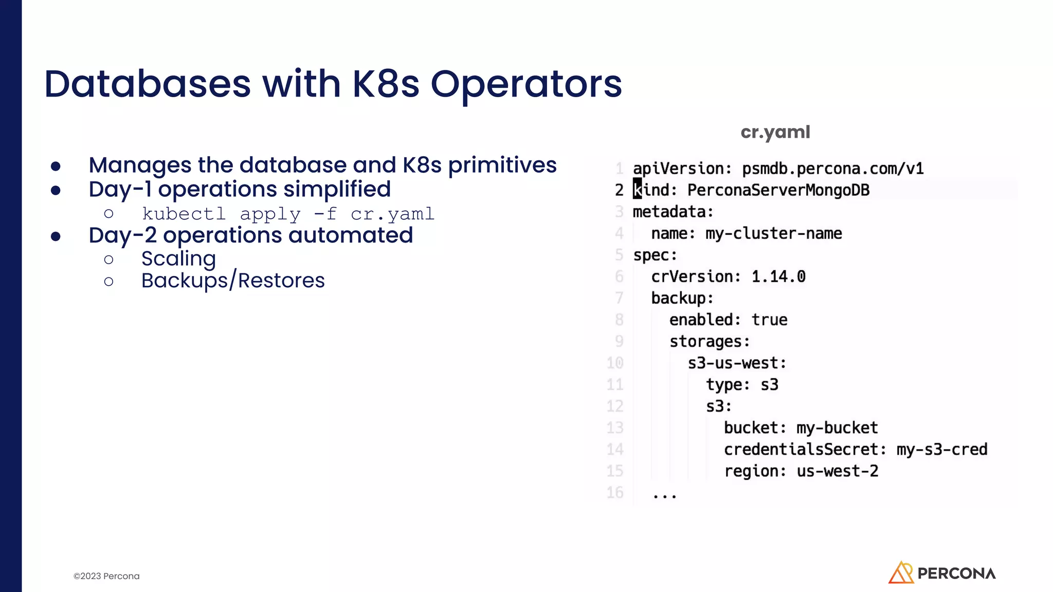 ©2023 Percona Databases with K8s Operators ● Manages the database and K8s primitives ● Day-1 operations simplified ○ kubectl apply -f cr.yaml ● Day-2 operations automated ○ Scaling ○ Backups/Restores cr.yaml 
