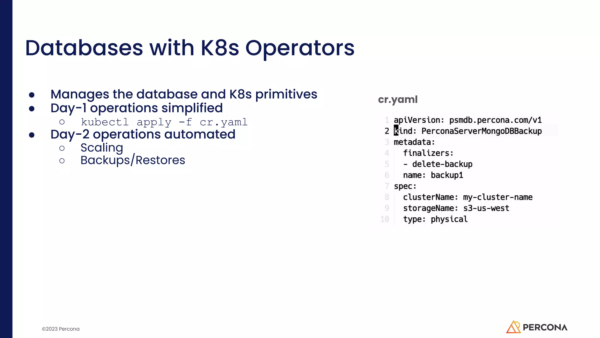 ©2023 Percona Databases with K8s Operators ● Manages the database and K8s primitives ● Day-1 operations simplified ○ kubectl apply -f cr.yaml ● Day-2 operations automated ○ Scaling ○ Backups/Restores cr.yaml 