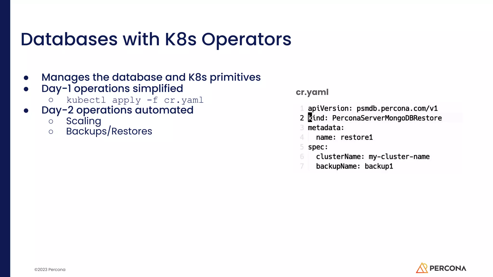 ©2023 Percona Databases with K8s Operators ● Manages the database and K8s primitives ● Day-1 operations simplified ○ kubectl apply -f cr.yaml ● Day-2 operations automated ○ Scaling ○ Backups/Restores cr.yaml 