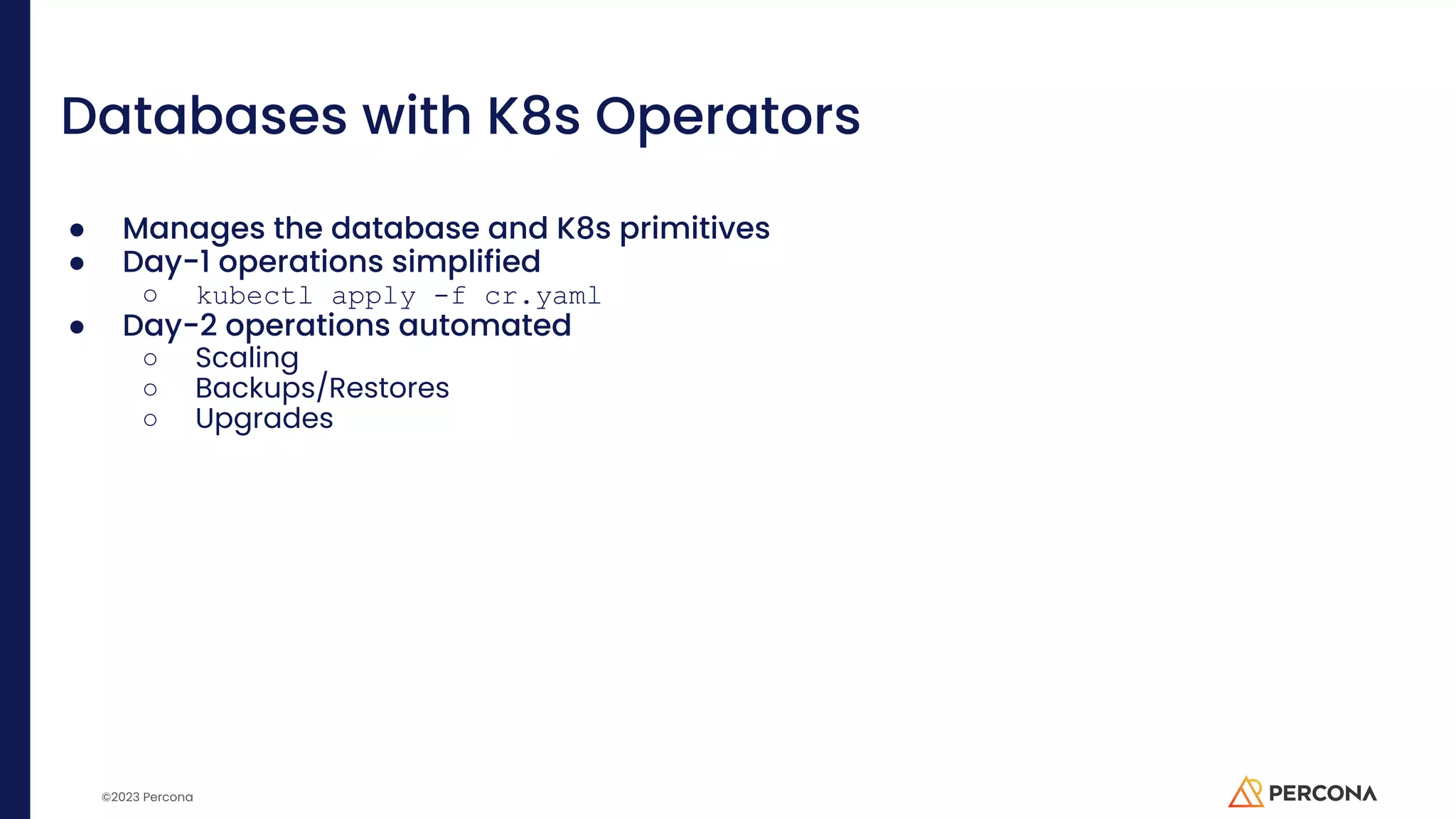 ©2023 Percona Databases with K8s Operators ● Manages the database and K8s primitives ● Day-1 operations simplified ○ kubectl apply -f cr.yaml ● Day-2 operations automated ○ Scaling ○ Backups/Restores ○ Upgrades 