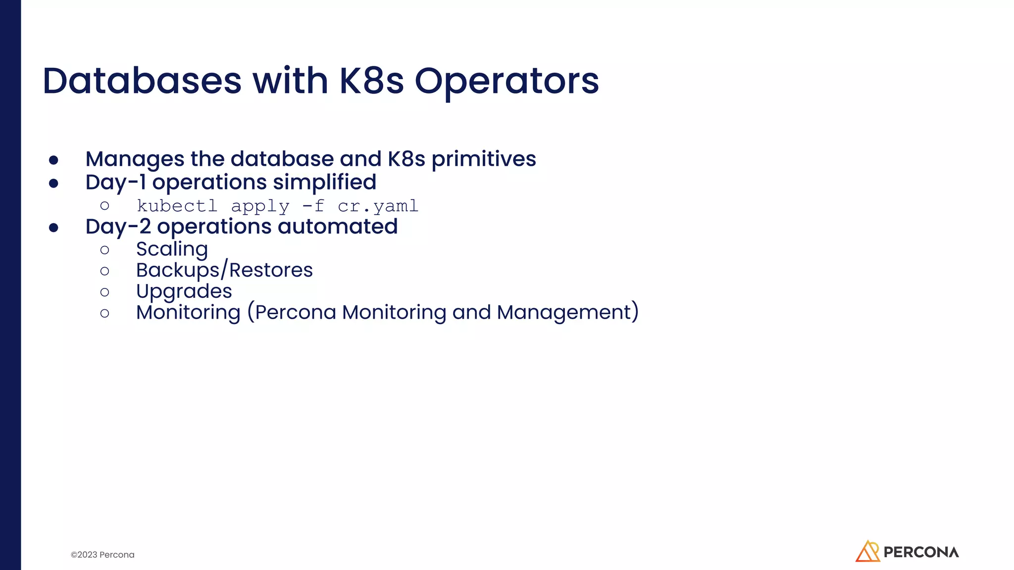©2023 Percona Databases with K8s Operators ● Manages the database and K8s primitives ● Day-1 operations simplified ○ kubectl apply -f cr.yaml ● Day-2 operations automated ○ Scaling ○ Backups/Restores ○ Upgrades ○ Monitoring (Percona Monitoring and Management) 