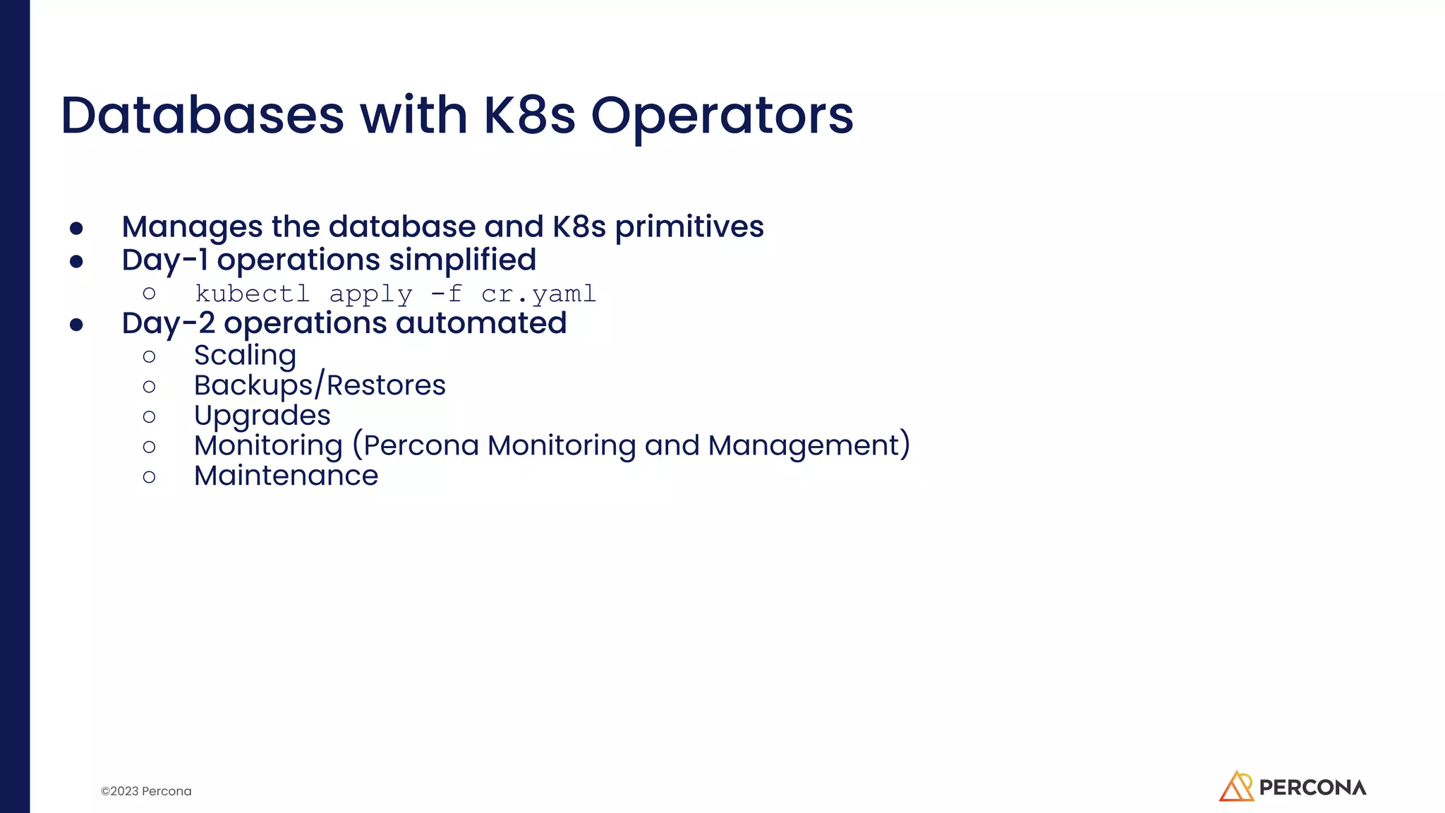 ©2023 Percona Databases with K8s Operators ● Manages the database and K8s primitives ● Day-1 operations simplified ○ kubectl apply -f cr.yaml ● Day-2 operations automated ○ Scaling ○ Backups/Restores ○ Upgrades ○ Monitoring (Percona Monitoring and Management) ○ Maintenance 