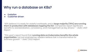 ©2023 Percona
Why run a database on K8s?
● Evolution
● Customer driven
“90% believe it is ready for stateful workloads, and a large majority (70%) are running
them in production with databases topping the list. Companies report significant
benefits to standardization, consistency, and management as key drivers.” - DoKC 2021
Report
“This year’s report found that running data on Kubernetes benefits the whole
organization, not just engineering. Leaders believe DoK is transformative for
business growth” - DoKC 2022 Report
 