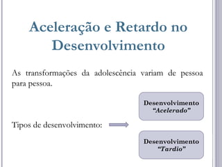 Aceleração e Retardo no
Desenvolvimento
As transformações da adolescência variam de pessoa
para pessoa.
Tipos de desenvolvimento:
Desenvolvimento
“Acelerado”
Desenvolvimento
“Tardio”
 
