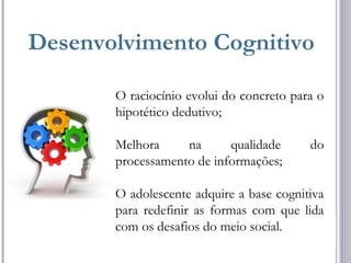 Desenvolvimento Cognitivo
O raciocínio evolui do concreto para o
hipotético dedutivo;
Melhora na qualidade do
processamento de informações;
O adolescente adquire a base cognitiva
para redefinir as formas com que lida
com os desafios do meio social.
 