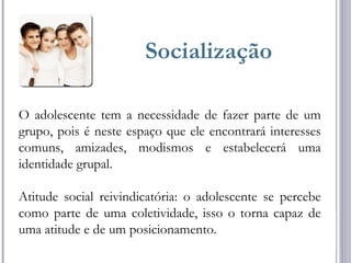 Socialização
O adolescente tem a necessidade de fazer parte de um
grupo, pois é neste espaço que ele encontrará interesses
comuns, amizades, modismos e estabelecerá uma
identidade grupal.
Atitude social reivindicatória: o adolescente se percebe
como parte de uma coletividade, isso o torna capaz de
uma atitude e de um posicionamento.
 