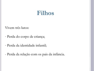 Filhos
Vivem três lutos:
- Perda do corpo de criança;
- Perda da identidade infantil;
- Perda da relação com os pais da infância.
 