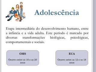Adolescência
Etapa intermediária do desenvolvimento humano, entre
a infância e a vida adulta. Este período é marcado por
diversas transformações biológicas, psicológicas,
comportamentais e sociais.
OMS
Ocorre entre os 10 e os 20
anos
ECA
Ocorre entre os 12 e os 18
anos
 