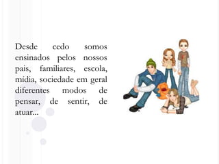 Desde cedo somos
ensinados pelos nossos
pais, familiares, escola,
mídia, sociedade em geral
diferentes modos de
pensar, de sentir, de
atuar...
 