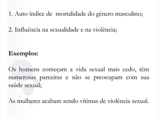 1. Auto índice de mortalidade do gênero masculino;
2. Influência na sexualidade e na violência;
Exemplos:
Os homens começam a vida sexual mais cedo, têm
numerosas parceiras e não se preocupam com sua
saúde sexual;
As mulheres acabam sendo vítimas de violência sexual.
 