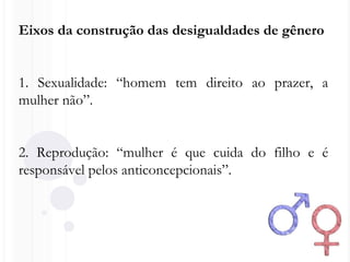 Eixos da construção das desigualdades de gênero
1. Sexualidade: “homem tem direito ao prazer, a
mulher não”.
2. Reprodução: “mulher é que cuida do filho e é
responsável pelos anticoncepcionais”.
 