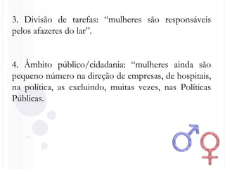 3. Divisão de tarefas: “mulheres são responsáveis
pelos afazeres do lar”.
4. Âmbito público/cidadania: “mulheres ainda são
pequeno número na direção de empresas, de hospitais,
na política, as excluindo, muitas vezes, nas Políticas
Públicas.
 