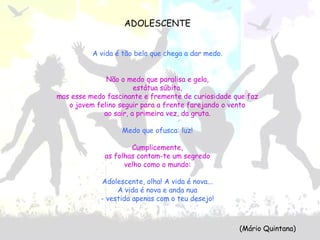 ADOLESCENTE
A vida é tão bela que chega a dar medo.
Não o medo que paralisa e gela,
estátua súbita,
mas esse medo fascinante e fremente de curiosidade que faz
o jovem felino seguir para a frente farejando o vento
ao sair, a primeira vez, da gruta.
Medo que ofusca: luz!
Cumplicemente,
as folhas contam-te um segredo
velho como o mundo:
Adolescente, olha! A vida é nova...
A vida é nova e anda nua
- vestida apenas com o teu desejo!
(Mário Quintana)
 