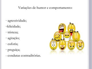 Variações de humor e comportamento:
- agressividade;
-felicidade;
- tristeza;
- agitação;
- euforia;
- preguiça;
- condutas contraditórias.
 