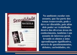 No ambiente escolar este assunto, que faz parte dos temas transversais, pode e deve ser discutido, pois além dele poder ser trabalhado dentro das diversas áreas do conhecimento, também é um assunto de interesse geral, levando os alunos a uma aprendizagem significativa, através de questionamentos, debates, curiosidades, etc. 