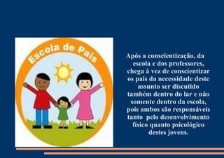 Após a conscientização, da escola e dos professores, chega à vez de conscientizar os pais da necessidade deste assunto ser discutido também dentro do lar e não somente dentro da escola, pois ambos são responsáveis tanto  pelo desenvolvimento físico quanto psicológico destes jovens. 