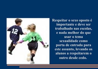 Respeitar o sexo oposto é importante e deve ser trabalhado nas escolas, e nada melhor do que usar o tema sexualidade como porta de entrada para este assunto, levando os alunos a respeitarem o outro desde cedo.   