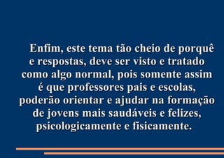 Enfim, este tema tão cheio de porquê e respostas, deve ser visto e tratado como algo normal, pois somente assim é que professores pais e escolas, poderão orientar e ajudar na formação de jovens mais saudáveis e felizes, psicologicamente e fisicamente.  