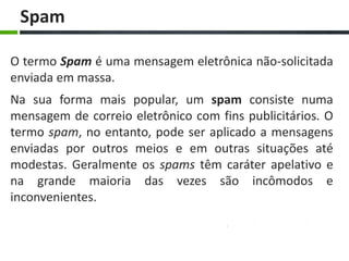 Spam

O termo Spam é uma mensagem eletrônica não-solicitada
enviada em massa.
Na sua forma mais popular, um spam consiste numa
mensagem de correio eletrônico com fins publicitários. O
termo spam, no entanto, pode ser aplicado a mensagens
enviadas por outros meios e em outras situações até
modestas. Geralmente os spams têm caráter apelativo e
na grande maioria das vezes são incômodos e
inconvenientes.
 