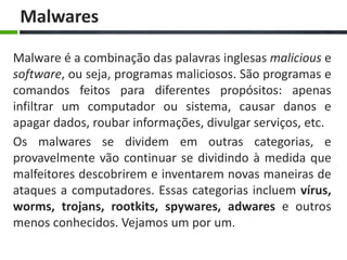 Malwares

Malware é a combinação das palavras inglesas malicious e
software, ou seja, programas maliciosos. São programas e
comandos feitos para diferentes propósitos: apenas
infiltrar um computador ou sistema, causar danos e
apagar dados, roubar informações, divulgar serviços, etc.
Os malwares se dividem em outras categorias, e
provavelmente vão continuar se dividindo à medida que
malfeitores descobrirem e inventarem novas maneiras de
ataques a computadores. Essas categorias incluem vírus,
worms, trojans, rootkits, spywares, adwares e outros
menos conhecidos. Vejamos um por um.
 