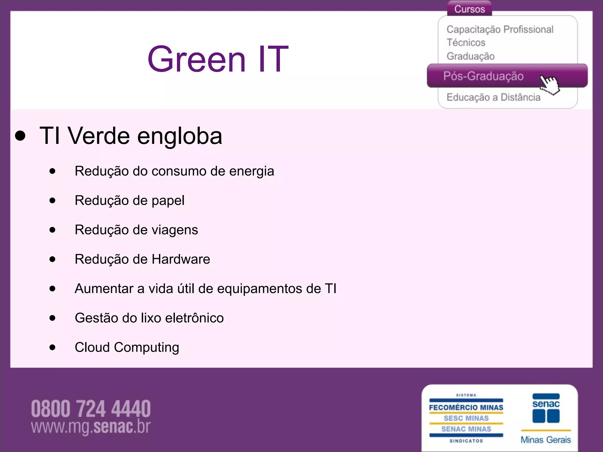 Green IT

• TI Verde engloba
   •   Redução do consumo de energia

   •   Redução de papel

   •   Redução de viagens

   •   Redução de Hardware

   •   Aumentar a vida útil de equipamentos de TI

   •   Gestão do lixo eletrônico

   •   Cloud Computing
 