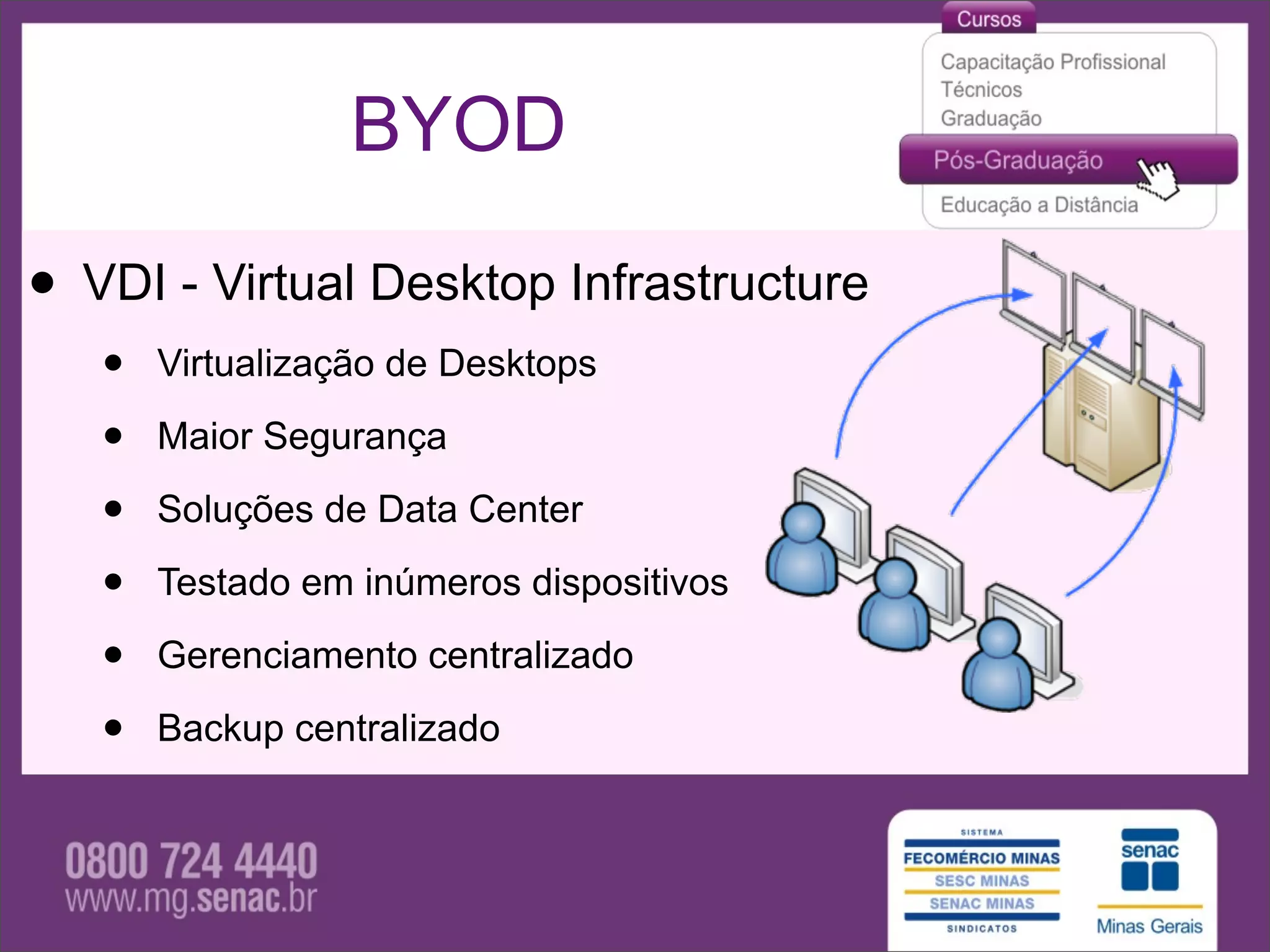 BYOD

• VDI - Virtual Desktop Infrastructure
   •   Virtualização de Desktops

   •   Maior Segurança

   •   Soluções de Data Center

   •   Testado em inúmeros dispositivos

   •   Gerenciamento centralizado

   •   Backup centralizado
 